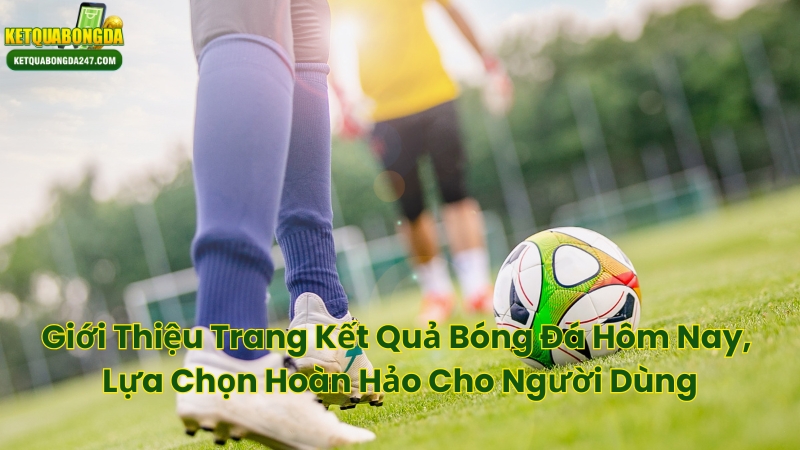 Giới Thiệu Trang Kết Quả Bóng Đá Hôm Nay, Lựa Chọn Hoàn Hảo Cho Người Dùng