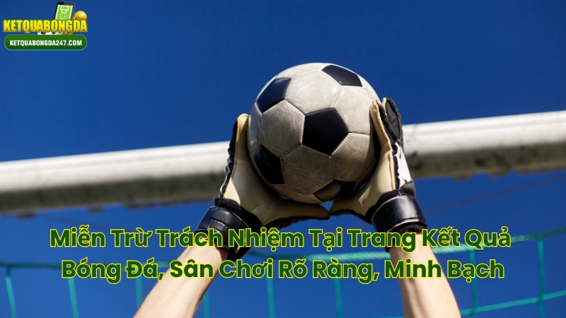 Miễn Trừ Trách Nhiệm Tại Trang Kết Quả Bóng Đá, Sân Chơi Rõ Ràng, Minh Bạch